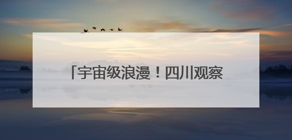 宇宙级浪漫！四川观察邀你共绘大美星空长卷