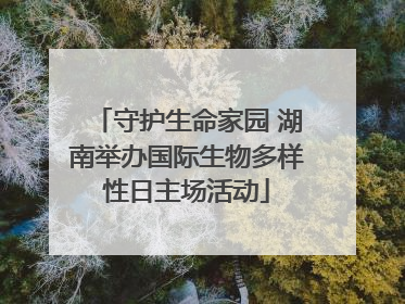 守护生命家园 湖南举办国际生物多样性日主场活动