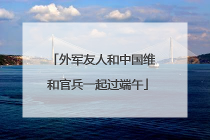外军友人和中国维和官兵一起过端午