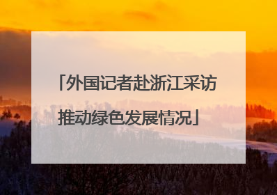 外国记者赴浙江采访推动绿色发展情况