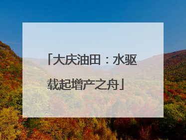 大庆油田：水驱载起增产之舟