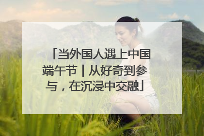当外国人遇上中国端午节｜从好奇到参与，在沉浸中交融