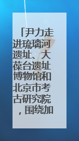 尹力走进琉璃河遗址、大葆台遗址博物馆和北京市考古研究院，围绕加强历史文化名城保护调研