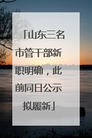 山东三名市管干部新职明确，此前同日公示拟履新