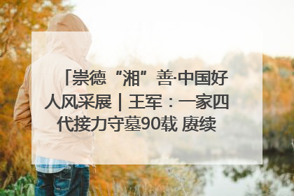 崇德“湘”善·中国好人风采展｜王军：一家四代接力守墓90载 赓续红色血脉践初心