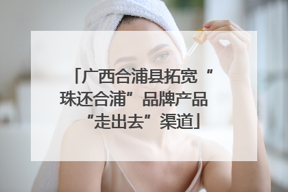 广西合浦县拓宽“珠还合浦”品牌产品“走出去”渠道