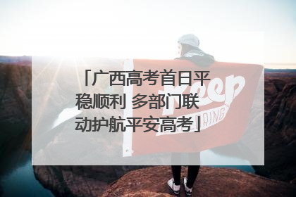 广西高考首日平稳顺利 多部门联动护航平安高考