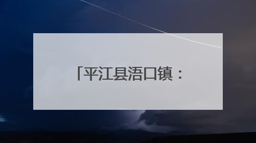 平江县浯口镇：精准织密护河网格，七大区域专职守护汨罗江