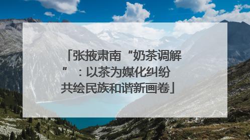 张掖肃南“奶茶调解”：以茶为媒化纠纷 共绘民族和谐新画卷