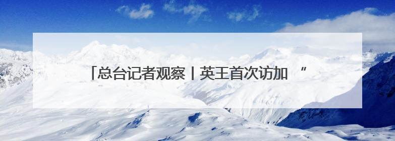 总台记者观察丨英王首次访加 “软”外交如何支持加拿大主权？