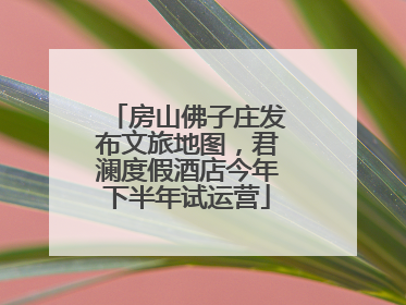 房山佛子庄发布文旅地图，君澜度假酒店今年下半年试运营
