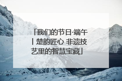我们的节日·端午丨楚韵匠心 非遗技艺里的智慧宝藏