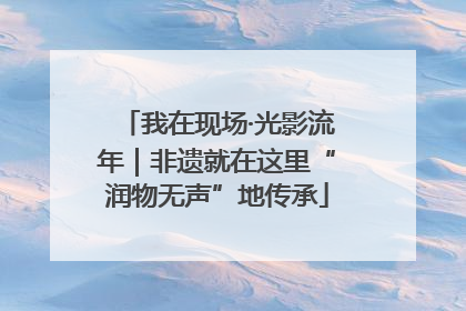 我在现场·光影流年｜非遗就在这里“润物无声”地传承