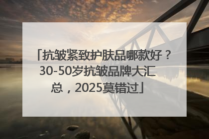 抗皱紧致护肤品哪款好？30-50岁抗皱品牌大汇总，2025莫错过