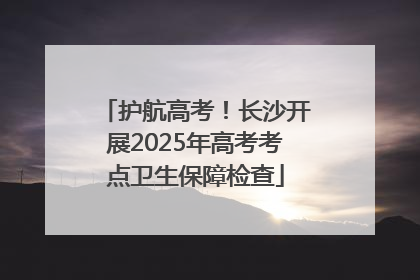 护航高考！长沙开展2025年高考考点卫生保障检查