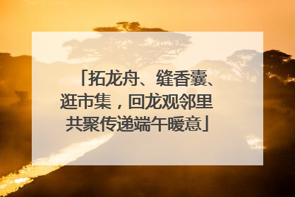 拓龙舟、缝香囊、逛市集，回龙观邻里共聚传递端午暖意