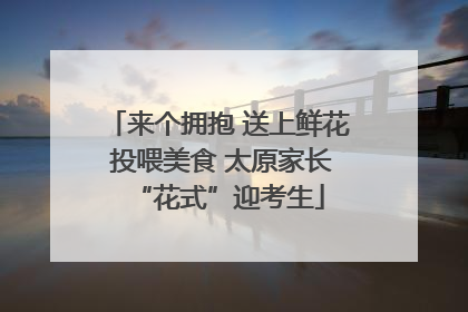 来个拥抱 送上鲜花 投喂美食 太原家长“花式”迎考生