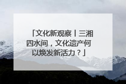 文化新观察丨三湘四水间，文化遗产何以焕发新活力？