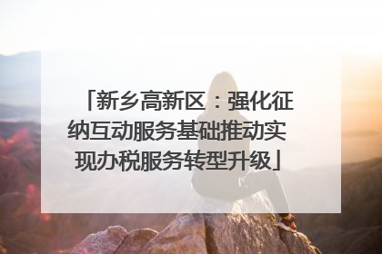 新乡高新区：强化征纳互动服务基础推动实现办税服务转型升级