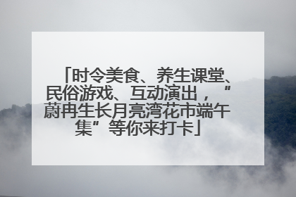 时令美食、养生课堂、民俗游戏、互动演出，“蔚冉生长月亮湾花市端午集”等你来打卡
