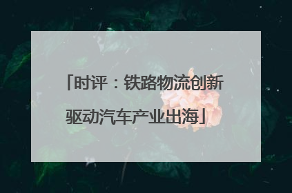 时评：铁路物流创新驱动汽车产业出海