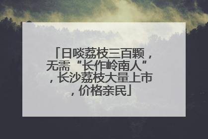 日啖荔枝三百颗，无需“长作岭南人”，长沙荔枝大量上市，价格亲民