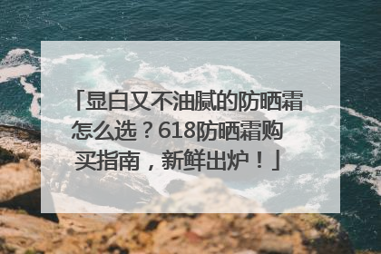 显白又不油腻的防晒霜怎么选？618防晒霜购买指南，新鲜出炉！