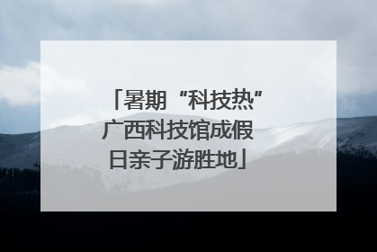 暑期“科技热” 广西科技馆成假日亲子游胜地
