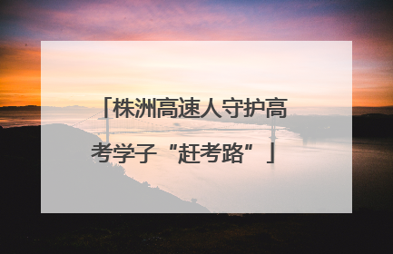 株洲高速人守护高考学子“赶考路”