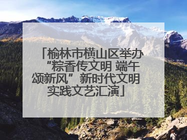 榆林市横山区举办“粽香传文明 端午颂新风”新时代文明实践文艺汇演