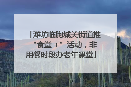 潍坊临朐城关街道推“食堂 +”活动，非用餐时段办老年课堂