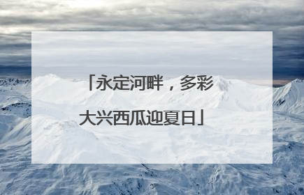 永定河畔，多彩大兴西瓜迎夏日