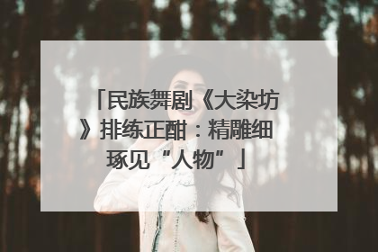 民族舞剧《大染坊》排练正酣：精雕细琢见“人物”