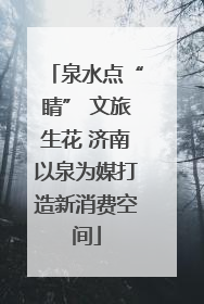 泉水点“睛” 文旅生花 济南以泉为媒打造新消费空间