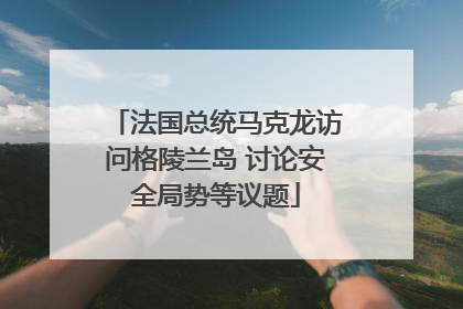 法国总统马克龙访问格陵兰岛 讨论安全局势等议题