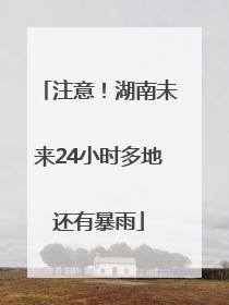 注意！湖南未来24小时多地还有暴雨