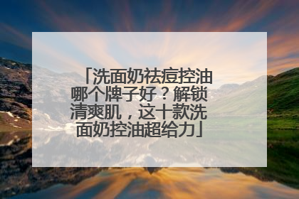 洗面奶祛痘控油哪个牌子好？解锁清爽肌，这十款洗面奶控油超给力