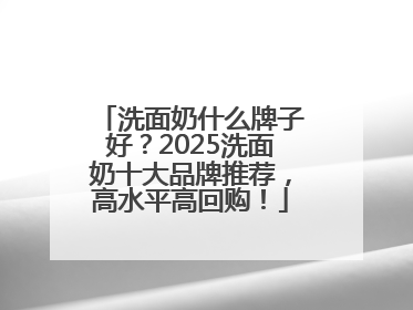 洗面奶什么牌子好？2025洗面奶十大品牌推荐，高水平高回购！