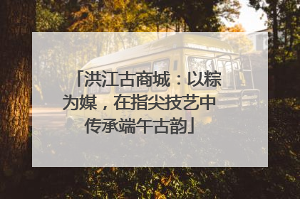 洪江古商城：以粽为媒，在指尖技艺中传承端午古韵