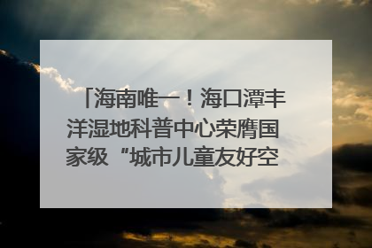 海南唯一！海口潭丰洋湿地科普中心荣膺国家级“城市儿童友好空间建设园区”称号