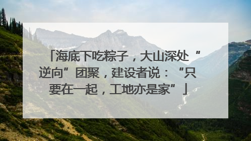 海底下吃粽子，大山深处“逆向”团聚，建设者说：“只要在一起，工地亦是家”