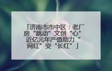 济南市市中区：老厂房“跳动”文创“心” 近亿元年产值助力“网红”变“长红”