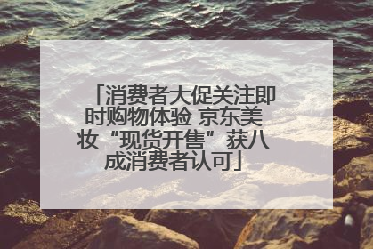 消费者大促关注即时购物体验 京东美妆“现货开售”获八成消费者认可