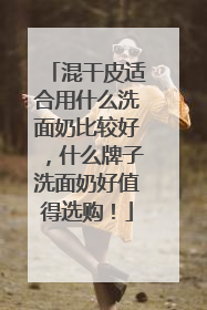 混干皮适合用什么洗面奶比较好，什么牌子洗面奶好值得选购！