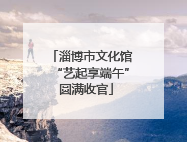 淄博市文化馆“艺起享端午”圆满收官