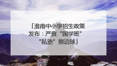 淮南中小学招生政策发布：严查“国学班”“私塾”擦边球