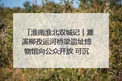 淮南淮北双城记｜濉溪柳孜运河桥梁遗址博物馆向公众开放 可沉浸式触摸历史