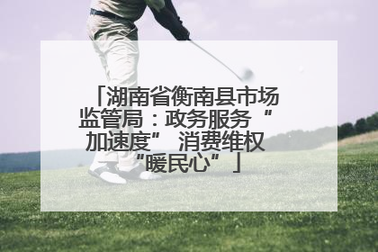 湖南省衡南县市场监管局：政务服务“加速度” 消费维权“暖民心”
