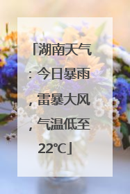 湖南天气：今日暴雨，雷暴大风，气温低至22℃