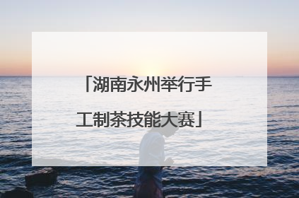 湖南永州举行手工制茶技能大赛